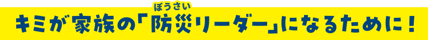 キミが家族の「防災リーダー」になるために！